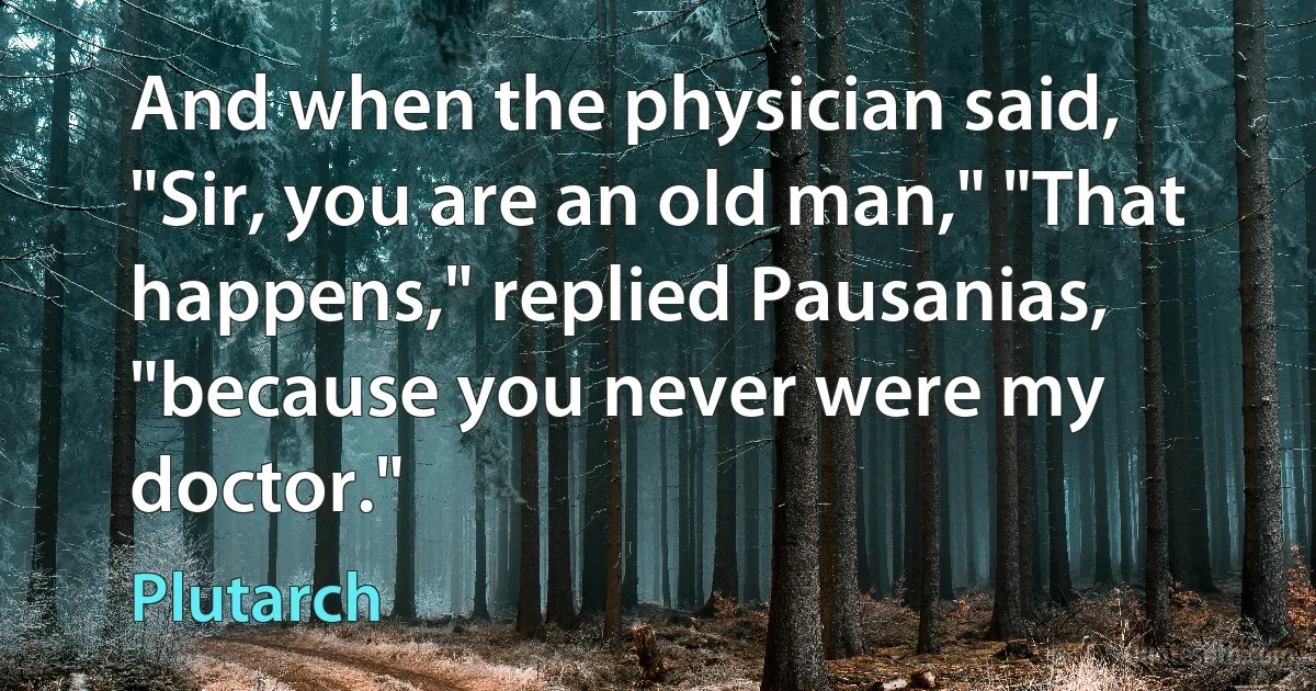 And when the physician said, "Sir, you are an old man," "That happens," replied Pausanias, "because you never were my doctor." (Plutarch)