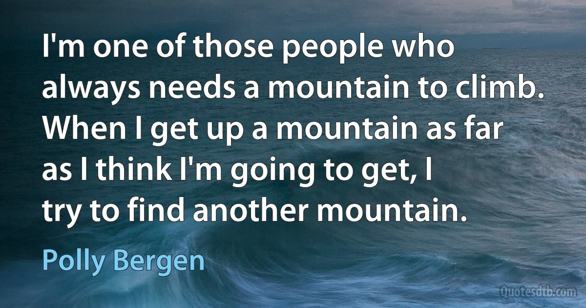 I'm one of those people who always needs a mountain to climb. When I get up a mountain as far as I think I'm going to get, I try to find another mountain. (Polly Bergen)