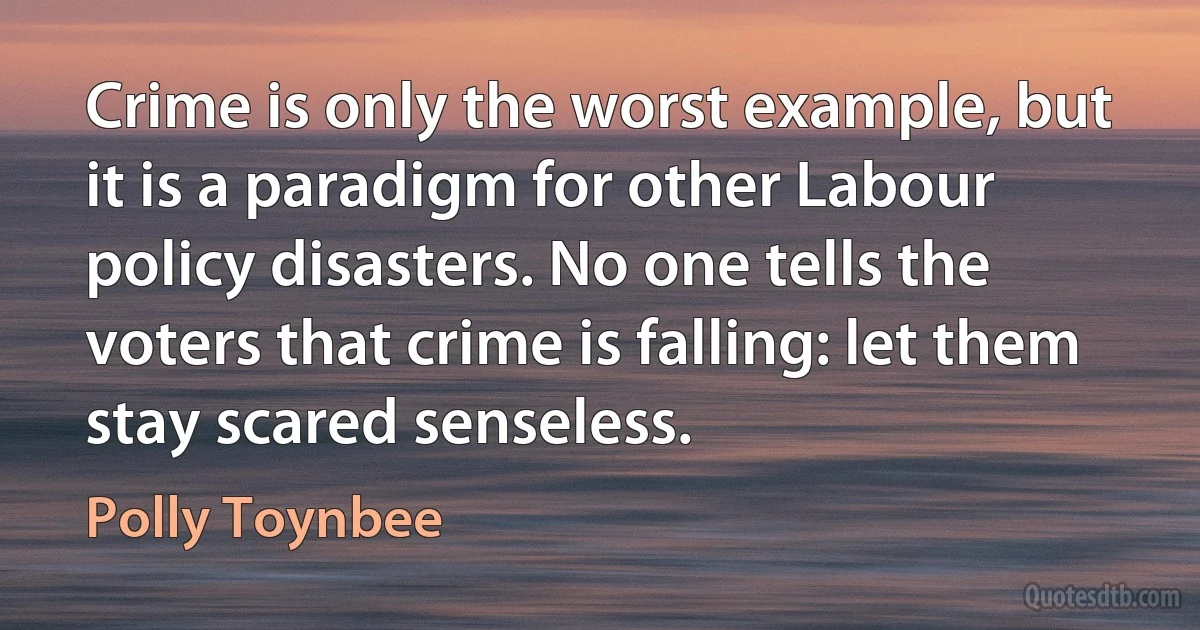 Crime is only the worst example, but it is a paradigm for other Labour policy disasters. No one tells the voters that crime is falling: let them stay scared senseless. (Polly Toynbee)