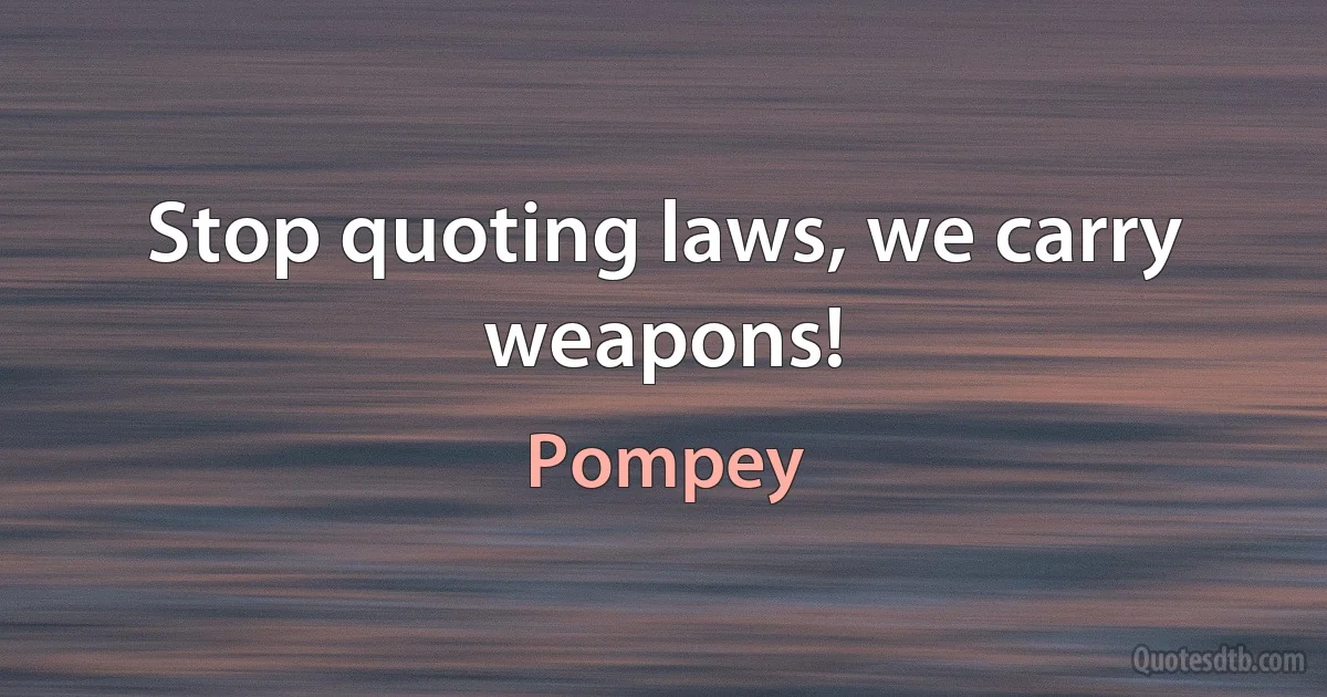 Stop quoting laws, we carry weapons! (Pompey)