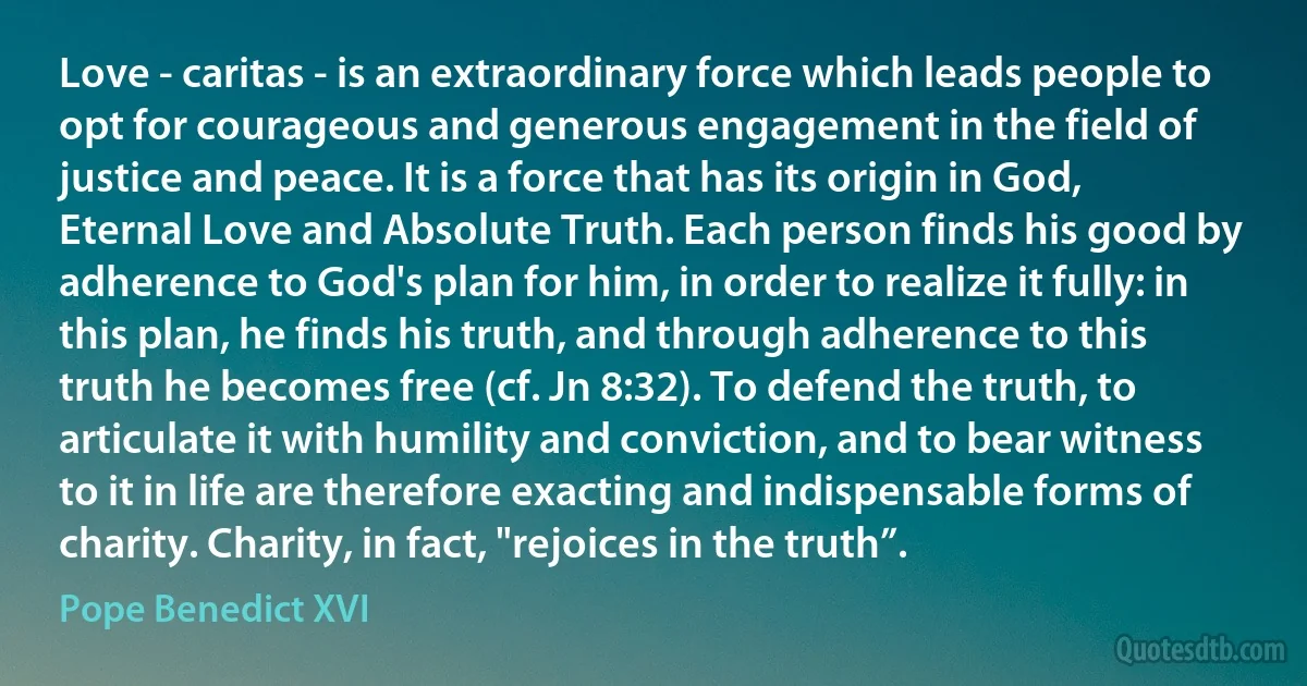 Love - caritas - is an extraordinary force which leads people to opt for courageous and generous engagement in the field of justice and peace. It is a force that has its origin in God, Eternal Love and Absolute Truth. Each person finds his good by adherence to God's plan for him, in order to realize it fully: in this plan, he finds his truth, and through adherence to this truth he becomes free (cf. Jn 8:32). To defend the truth, to articulate it with humility and conviction, and to bear witness to it in life are therefore exacting and indispensable forms of charity. Charity, in fact, "rejoices in the truth”. (Pope Benedict XVI)