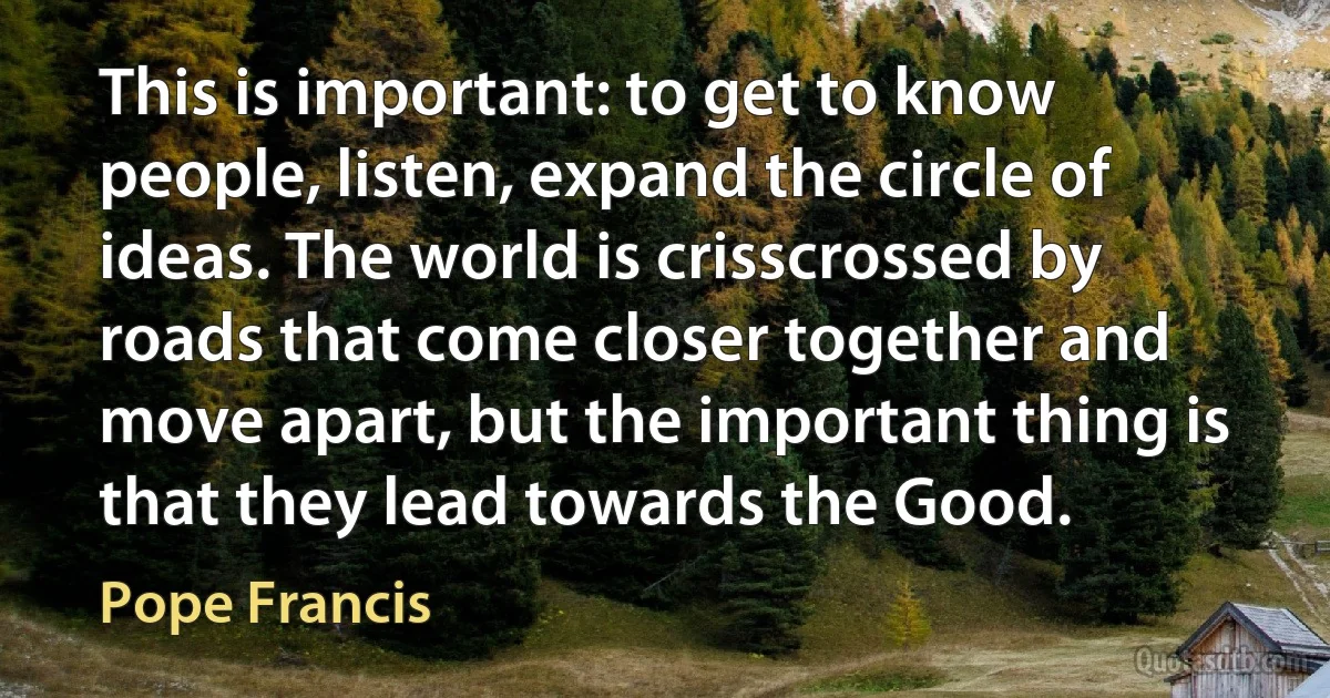 This is important: to get to know people, listen, expand the circle of ideas. The world is crisscrossed by roads that come closer together and move apart, but the important thing is that they lead towards the Good. (Pope Francis)