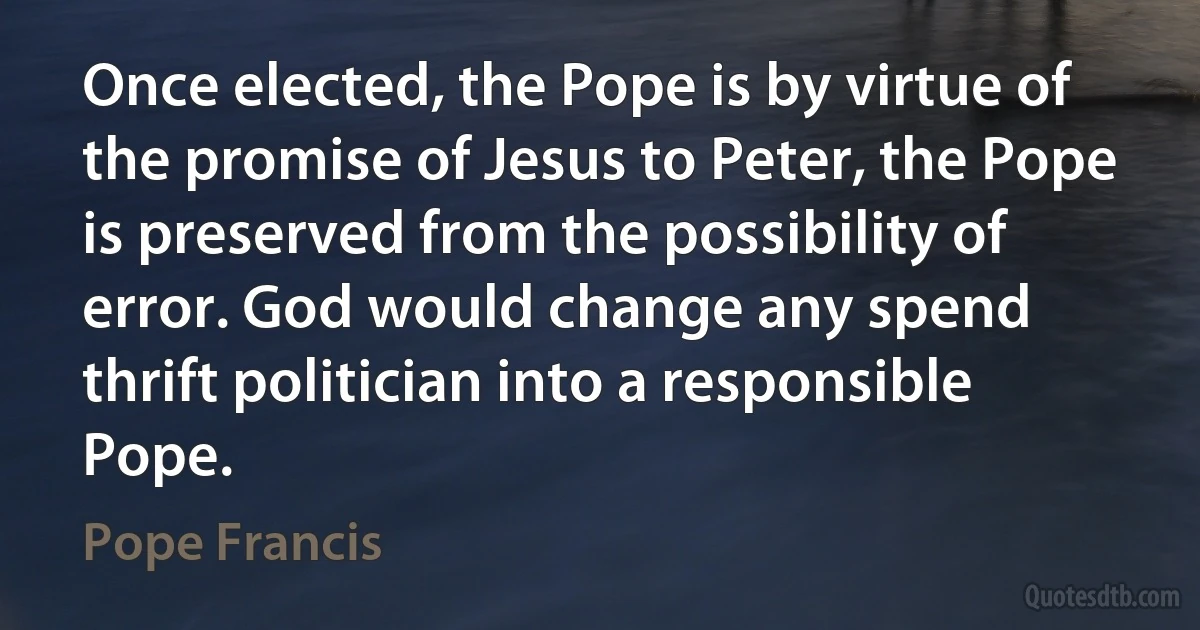 Once elected, the Pope is by virtue of the promise of Jesus to Peter, the Pope is preserved from the possibility of error. God would change any spend thrift politician into a responsible Pope. (Pope Francis)