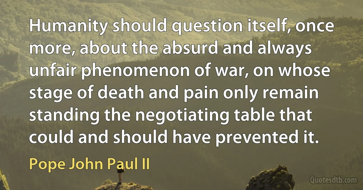 Humanity should question itself, once more, about the absurd and always unfair phenomenon of war, on whose stage of death and pain only remain standing the negotiating table that could and should have prevented it. (Pope John Paul II)