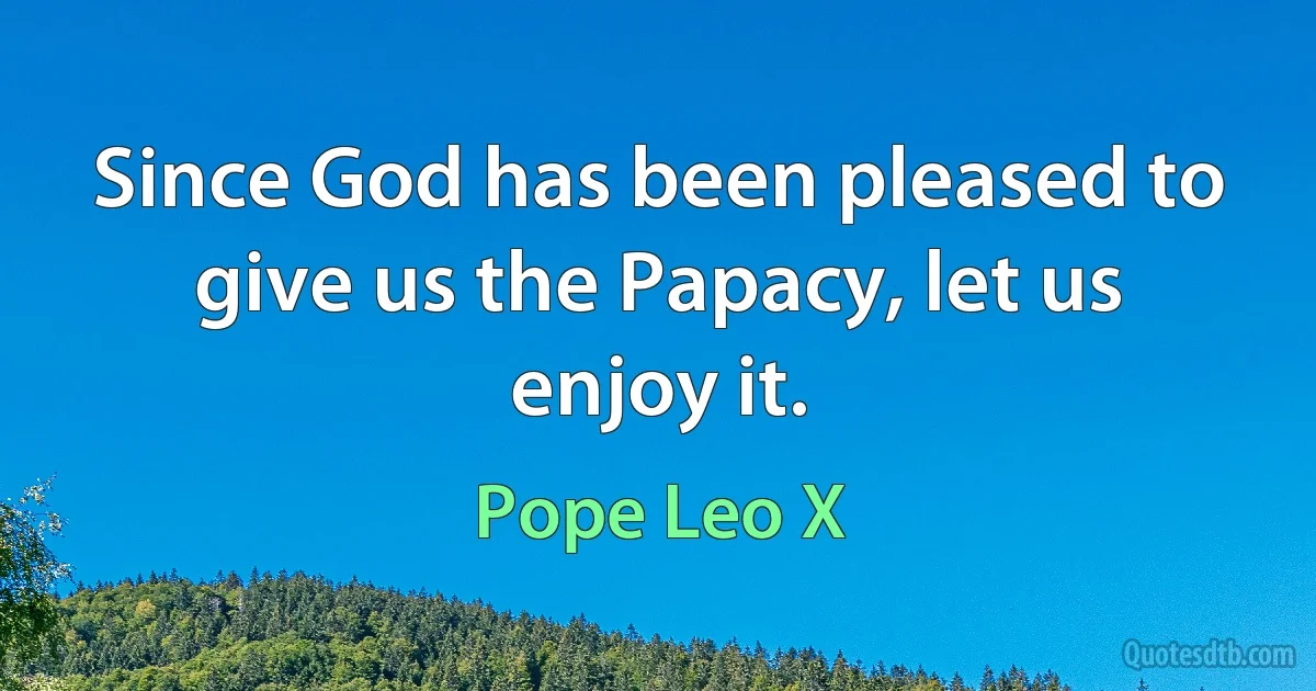 Since God has been pleased to give us the Papacy, let us enjoy it. (Pope Leo X)