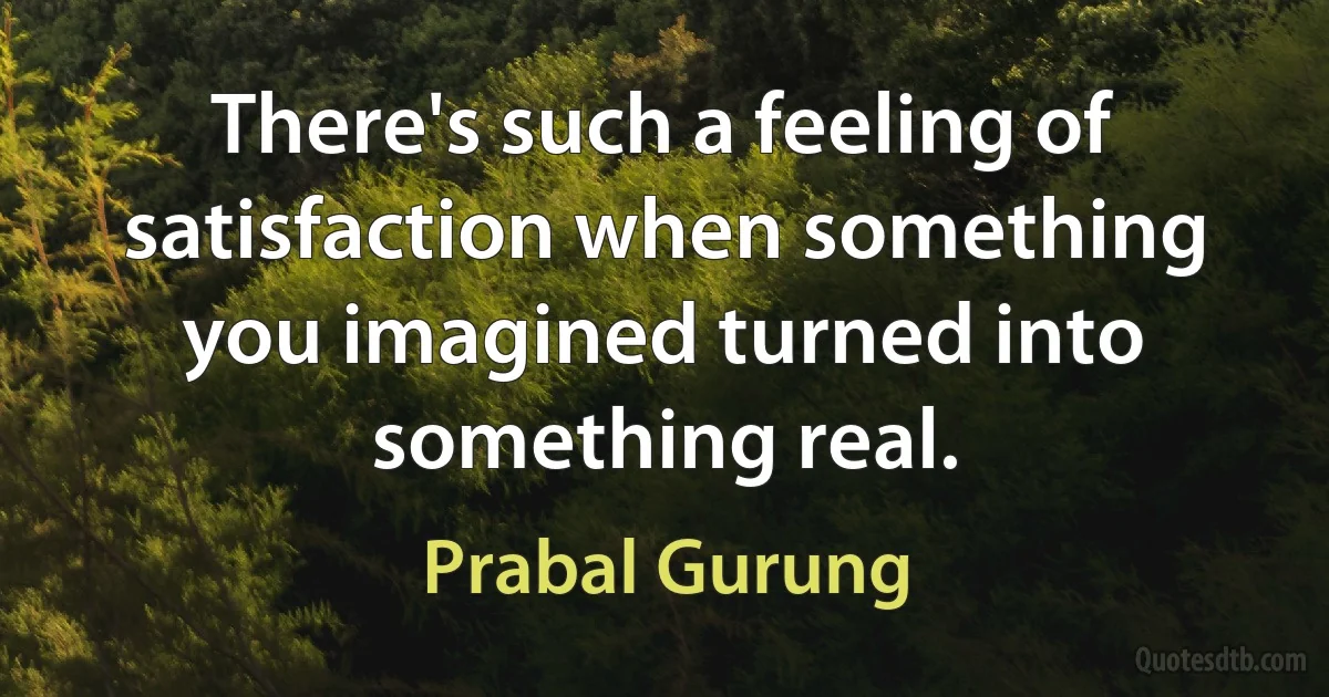 There's such a feeling of satisfaction when something you imagined turned into something real. (Prabal Gurung)