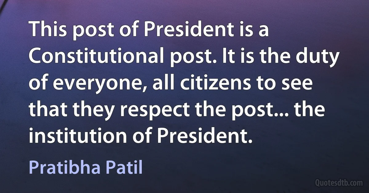 This post of President is a Constitutional post. It is the duty of everyone, all citizens to see that they respect the post... the institution of President. (Pratibha Patil)