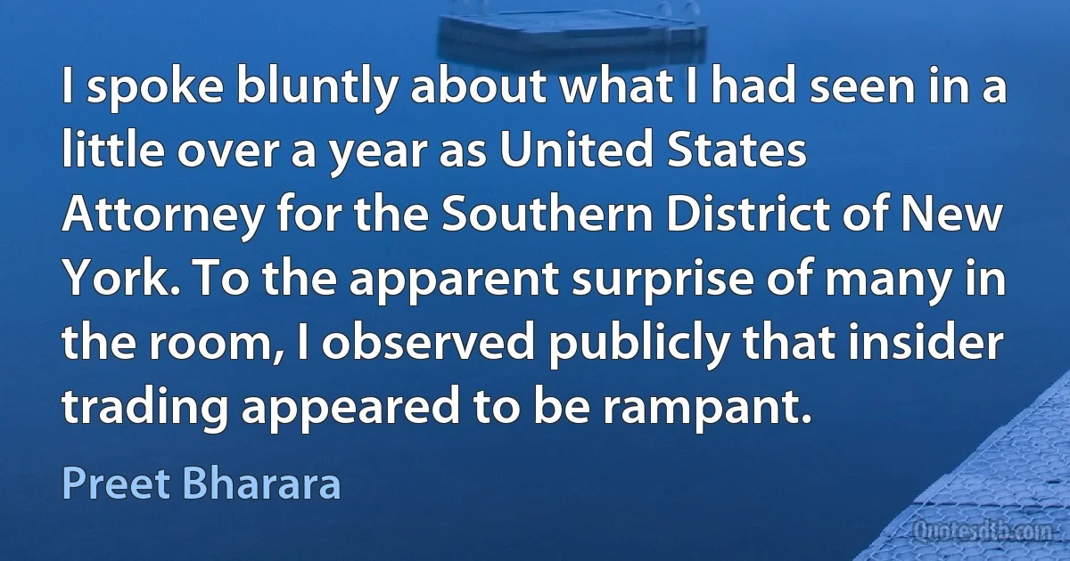 I spoke bluntly about what I had seen in a little over a year as United States Attorney for the Southern District of New York. To the apparent surprise of many in the room, I observed publicly that insider trading appeared to be rampant. (Preet Bharara)