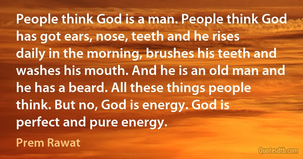 People think God is a man. People think God has got ears, nose, teeth and he rises daily in the morning, brushes his teeth and washes his mouth. And he is an old man and he has a beard. All these things people think. But no, God is energy. God is perfect and pure energy. (Prem Rawat)