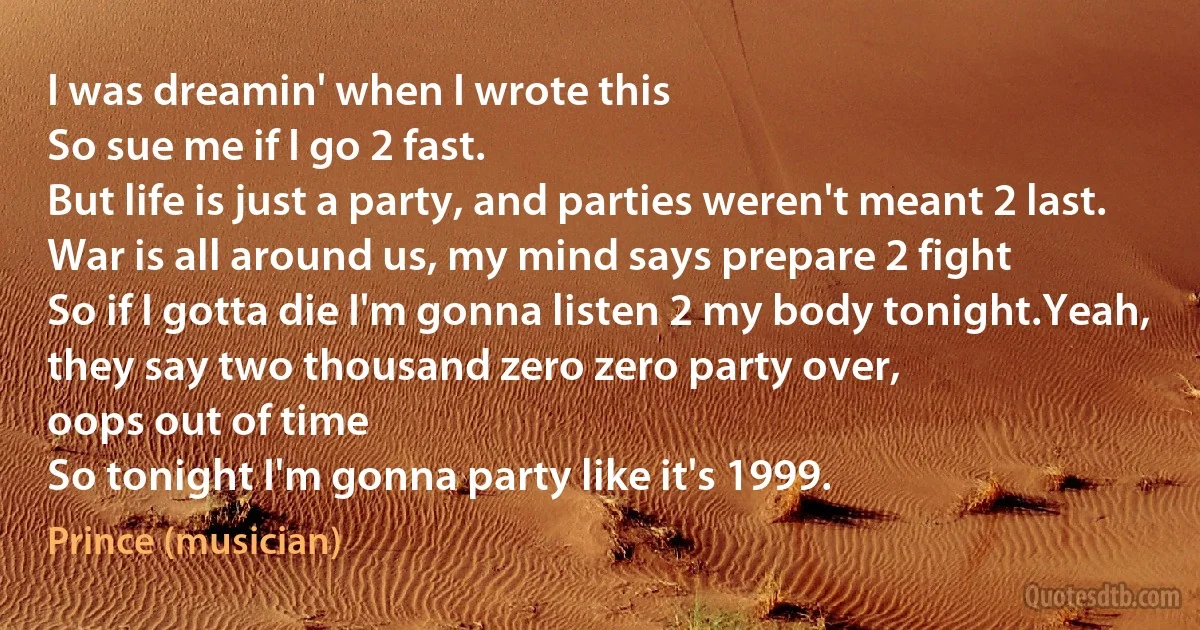 I was dreamin' when I wrote this
So sue me if I go 2 fast.
But life is just a party, and parties weren't meant 2 last.
War is all around us, my mind says prepare 2 fight
So if I gotta die I'm gonna listen 2 my body tonight.Yeah, they say two thousand zero zero party over,
oops out of time
So tonight I'm gonna party like it's 1999. (Prince (musician))