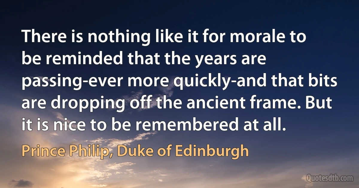 There is nothing like it for morale to be reminded that the years are passing-ever more quickly-and that bits are dropping off the ancient frame. But it is nice to be remembered at all. (Prince Philip, Duke of Edinburgh)