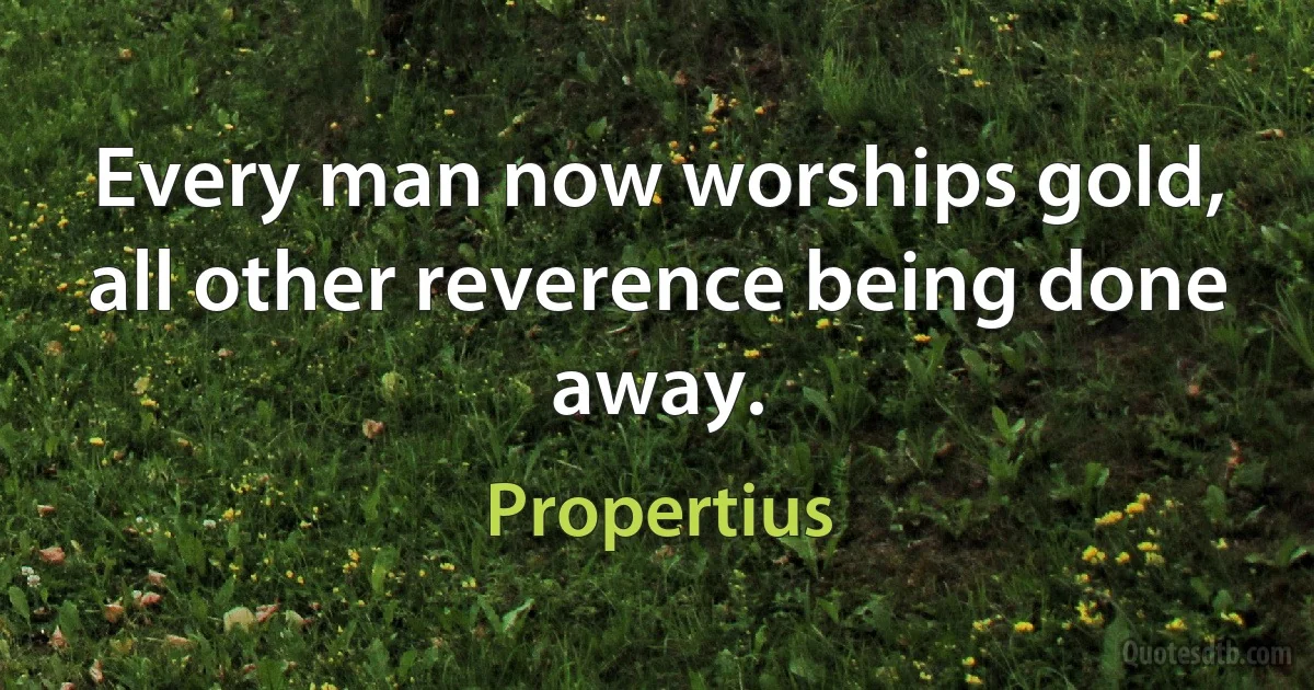 Every man now worships gold, all other reverence being done away. (Propertius)