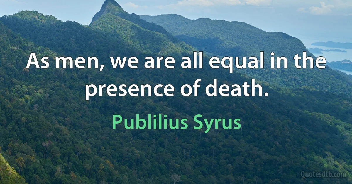 As men, we are all equal in the presence of death. (Publilius Syrus)