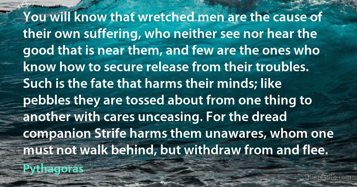 You will know that wretched men are the cause of their own suffering, who neither see nor hear the good that is near them, and few are the ones who know how to secure release from their troubles. Such is the fate that harms their minds; like pebbles they are tossed about from one thing to another with cares unceasing. For the dread companion Strife harms them unawares, whom one must not walk behind, but withdraw from and flee. (Pythagoras)