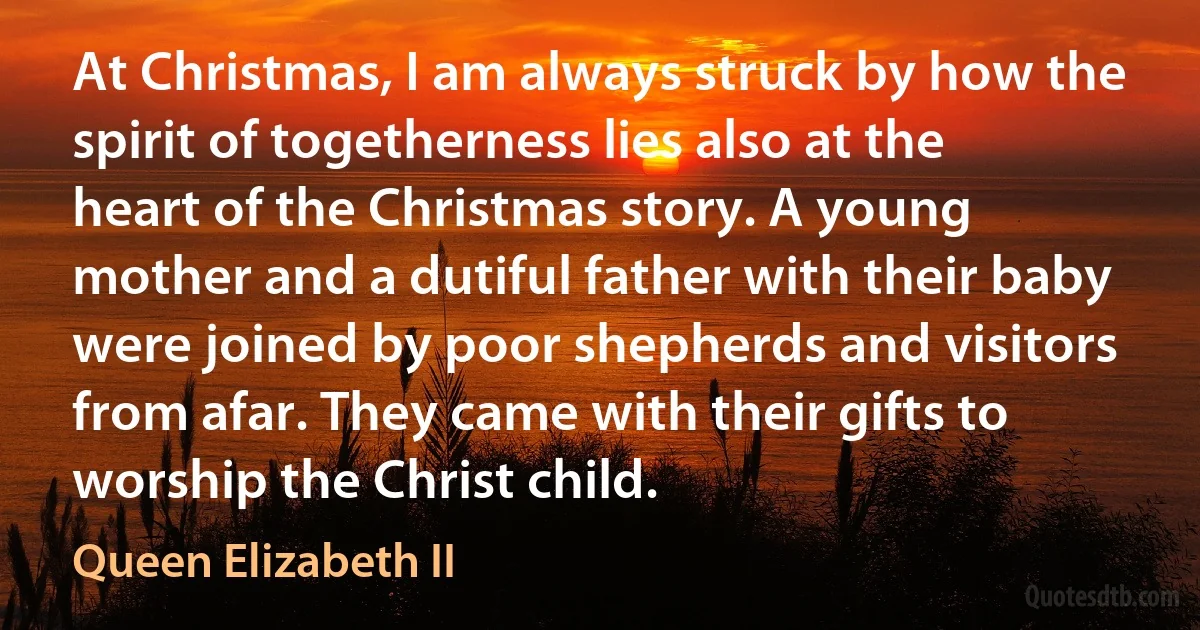 At Christmas, I am always struck by how the spirit of togetherness lies also at the heart of the Christmas story. A young mother and a dutiful father with their baby were joined by poor shepherds and visitors from afar. They came with their gifts to worship the Christ child. (Queen Elizabeth II)