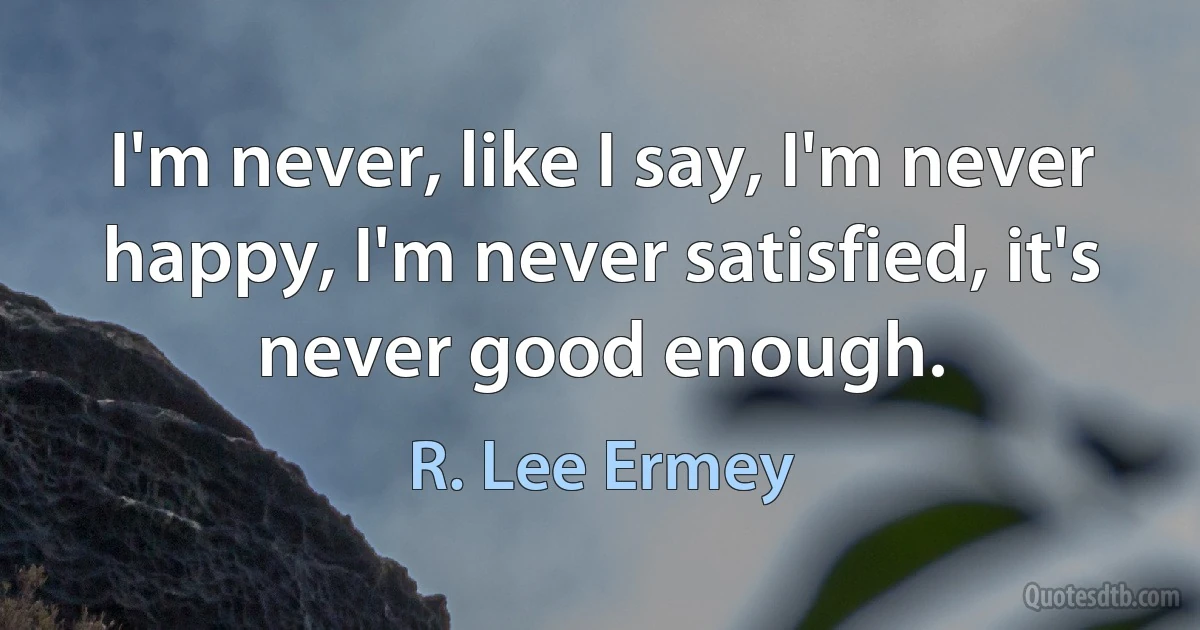 I'm never, like I say, I'm never happy, I'm never satisfied, it's never good enough. (R. Lee Ermey)