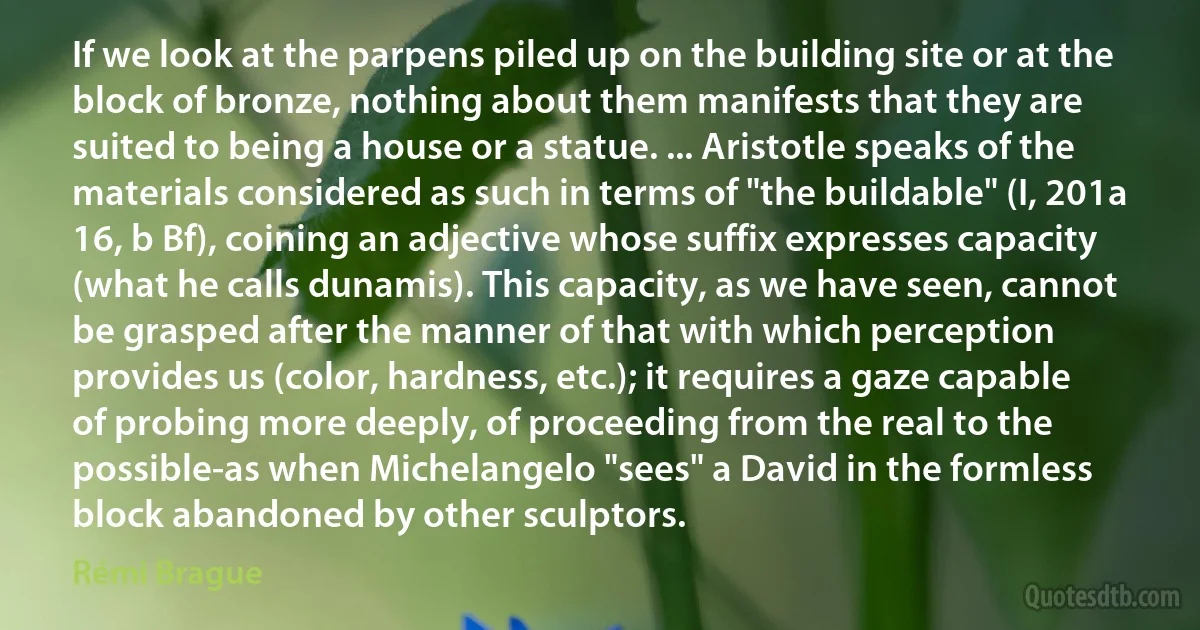 If we look at the parpens piled up on the building site or at the block of bronze, nothing about them manifests that they are suited to being a house or a statue. ... Aristotle speaks of the materials considered as such in terms of "the buildable" (I, 201a 16, b Bf), coining an adjective whose suffix expresses capacity (what he calls dunamis). This capacity, as we have seen, cannot be grasped after the manner of that with which perception provides us (color, hardness, etc.); it requires a gaze capable of probing more deeply, of proceeding from the real to the possible-as when Michelangelo "sees" a David in the formless block abandoned by other sculptors. (Rémi Brague)