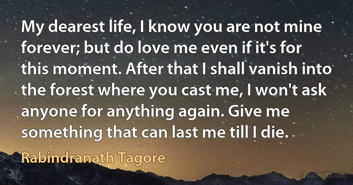 My dearest life, I know you are not mine forever; but do love me even if it's for this moment. After that I shall vanish into the forest where you cast me, I won't ask anyone for anything again. Give me something that can last me till I die. (Rabindranath Tagore)