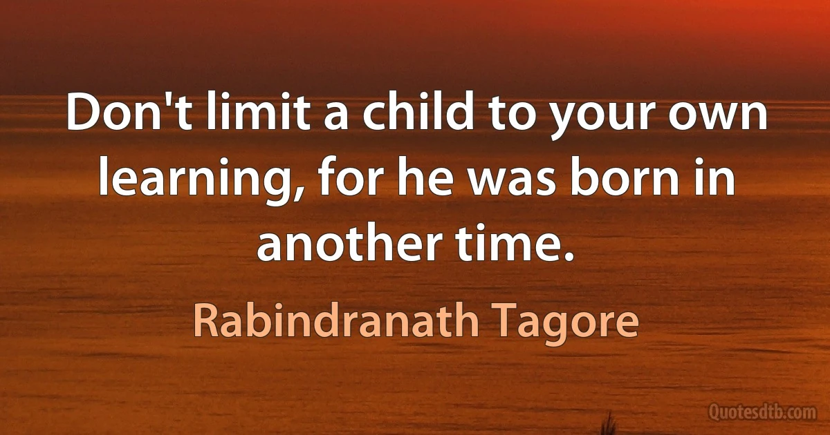 Don't limit a child to your own learning, for he was born in another time. (Rabindranath Tagore)