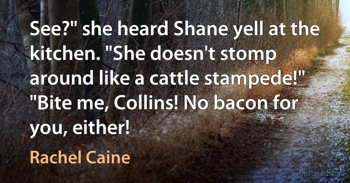 See?" she heard Shane yell at the kitchen. "She doesn't stomp around like a cattle stampede!"
"Bite me, Collins! No bacon for you, either! (Rachel Caine)