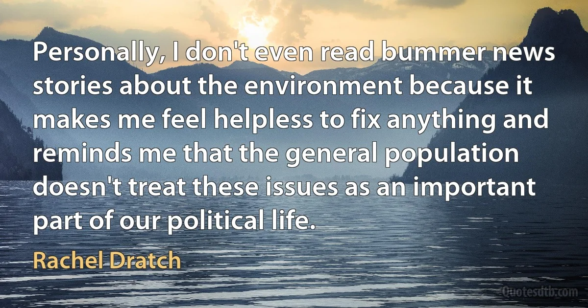 Personally, I don't even read bummer news stories about the environment because it makes me feel helpless to fix anything and reminds me that the general population doesn't treat these issues as an important part of our political life. (Rachel Dratch)