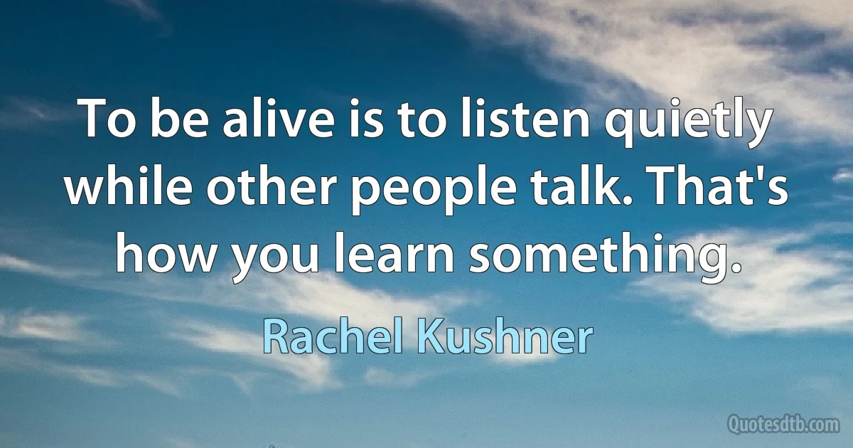 To be alive is to listen quietly while other people talk. That's how you learn something. (Rachel Kushner)