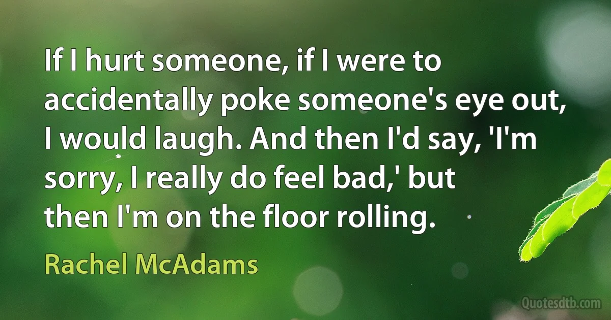 If I hurt someone, if I were to accidentally poke someone's eye out, I would laugh. And then I'd say, 'I'm sorry, I really do feel bad,' but then I'm on the floor rolling. (Rachel McAdams)