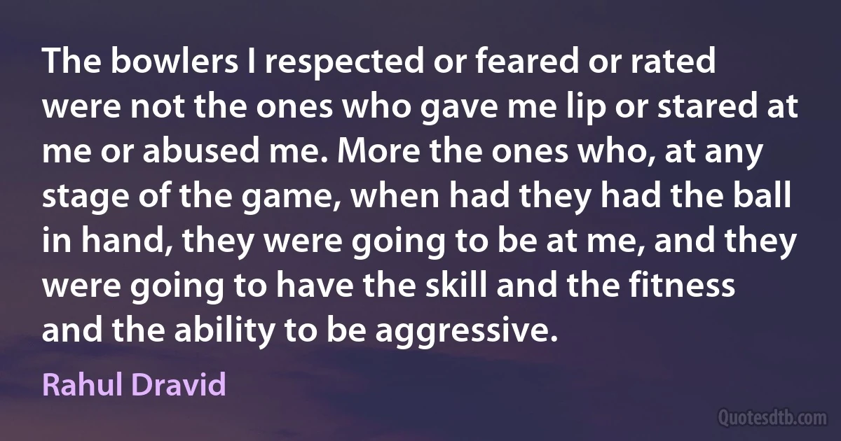 The bowlers I respected or feared or rated were not the ones who gave me lip or stared at me or abused me. More the ones who, at any stage of the game, when had they had the ball in hand, they were going to be at me, and they were going to have the skill and the fitness and the ability to be aggressive. (Rahul Dravid)