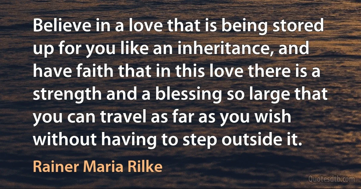 Believe in a love that is being stored up for you like an inheritance, and have faith that in this love there is a strength and a blessing so large that you can travel as far as you wish without having to step outside it. (Rainer Maria Rilke)