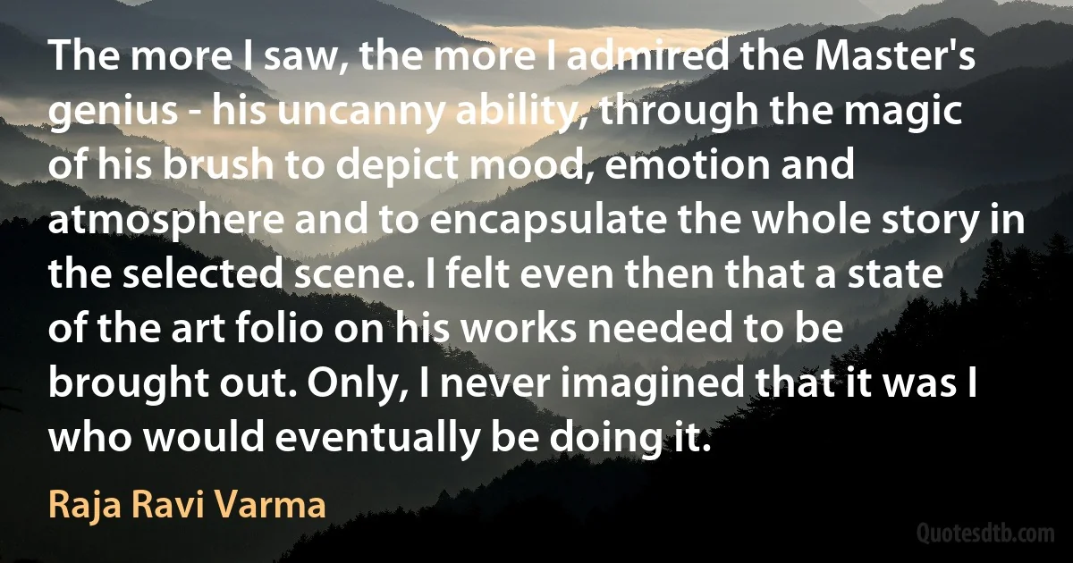 The more I saw, the more I admired the Master's genius - his uncanny ability, through the magic of his brush to depict mood, emotion and atmosphere and to encapsulate the whole story in the selected scene. I felt even then that a state of the art folio on his works needed to be brought out. Only, I never imagined that it was I who would eventually be doing it. (Raja Ravi Varma)