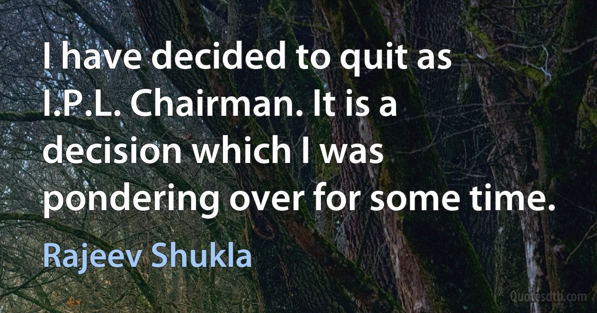 I have decided to quit as I.P.L. Chairman. It is a decision which I was pondering over for some time. (Rajeev Shukla)