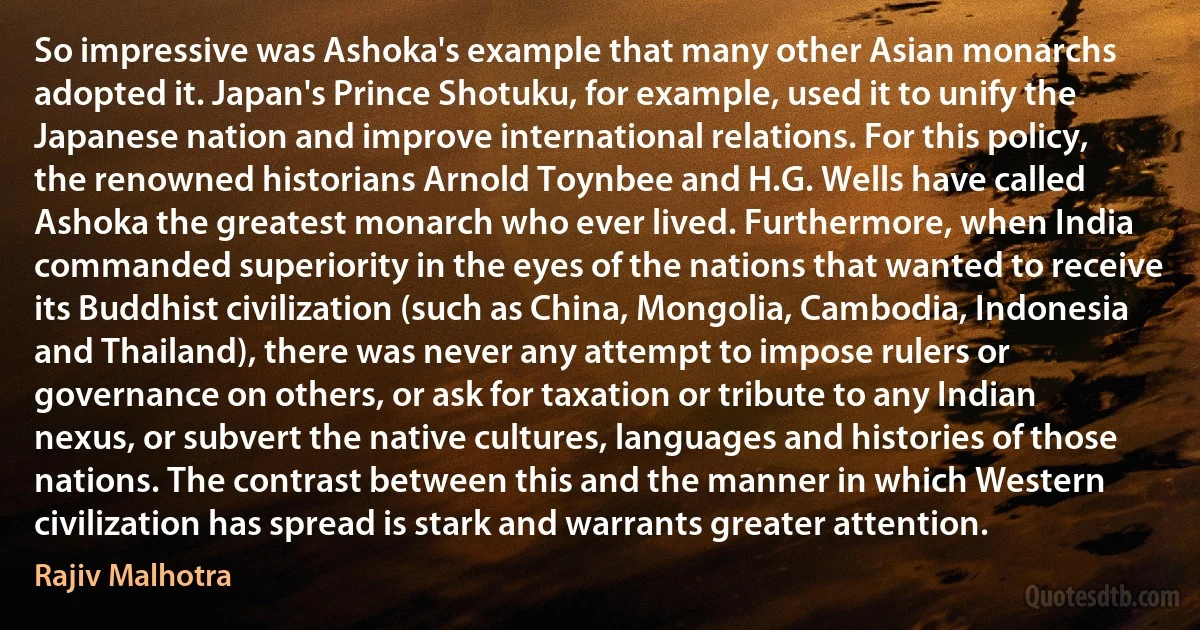 So impressive was Ashoka's example that many other Asian monarchs adopted it. Japan's Prince Shotuku, for example, used it to unify the Japanese nation and improve international relations. For this policy, the renowned historians Arnold Toynbee and H.G. Wells have called Ashoka the greatest monarch who ever lived. Furthermore, when India commanded superiority in the eyes of the nations that wanted to receive its Buddhist civilization (such as China, Mongolia, Cambodia, Indonesia and Thailand), there was never any attempt to impose rulers or governance on others, or ask for taxation or tribute to any Indian nexus, or subvert the native cultures, languages and histories of those nations. The contrast between this and the manner in which Western civilization has spread is stark and warrants greater attention. (Rajiv Malhotra)