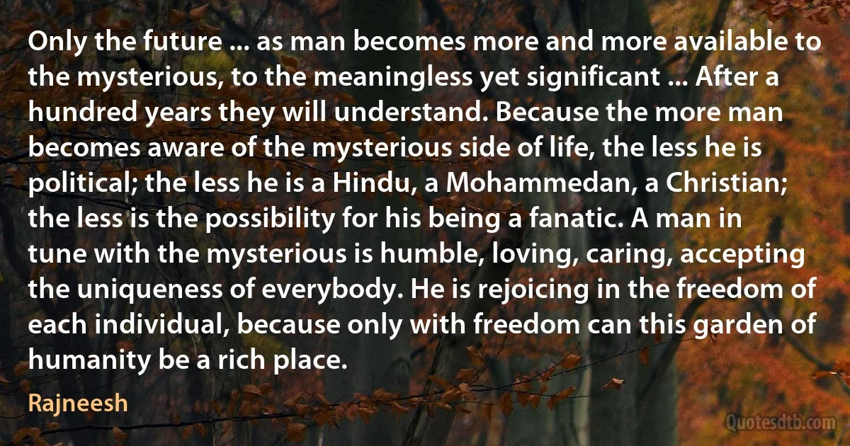 Only the future ... as man becomes more and more available to the mysterious, to the meaningless yet significant ... After a hundred years they will understand. Because the more man becomes aware of the mysterious side of life, the less he is political; the less he is a Hindu, a Mohammedan, a Christian; the less is the possibility for his being a fanatic. A man in tune with the mysterious is humble, loving, caring, accepting the uniqueness of everybody. He is rejoicing in the freedom of each individual, because only with freedom can this garden of humanity be a rich place. (Rajneesh)