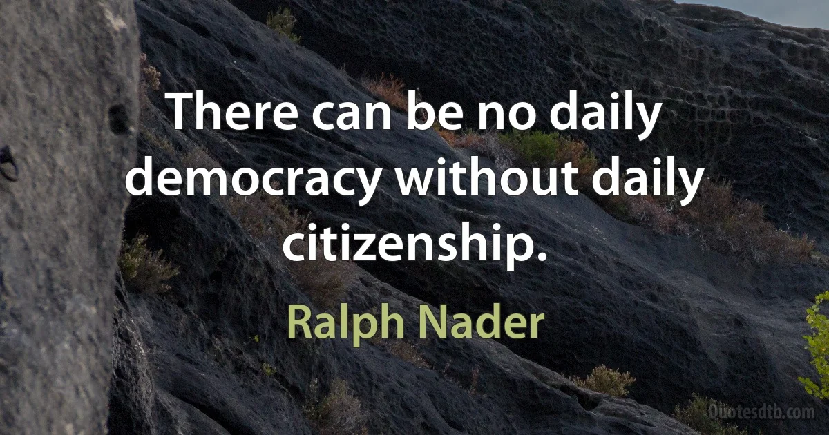 There can be no daily democracy without daily citizenship. (Ralph Nader)