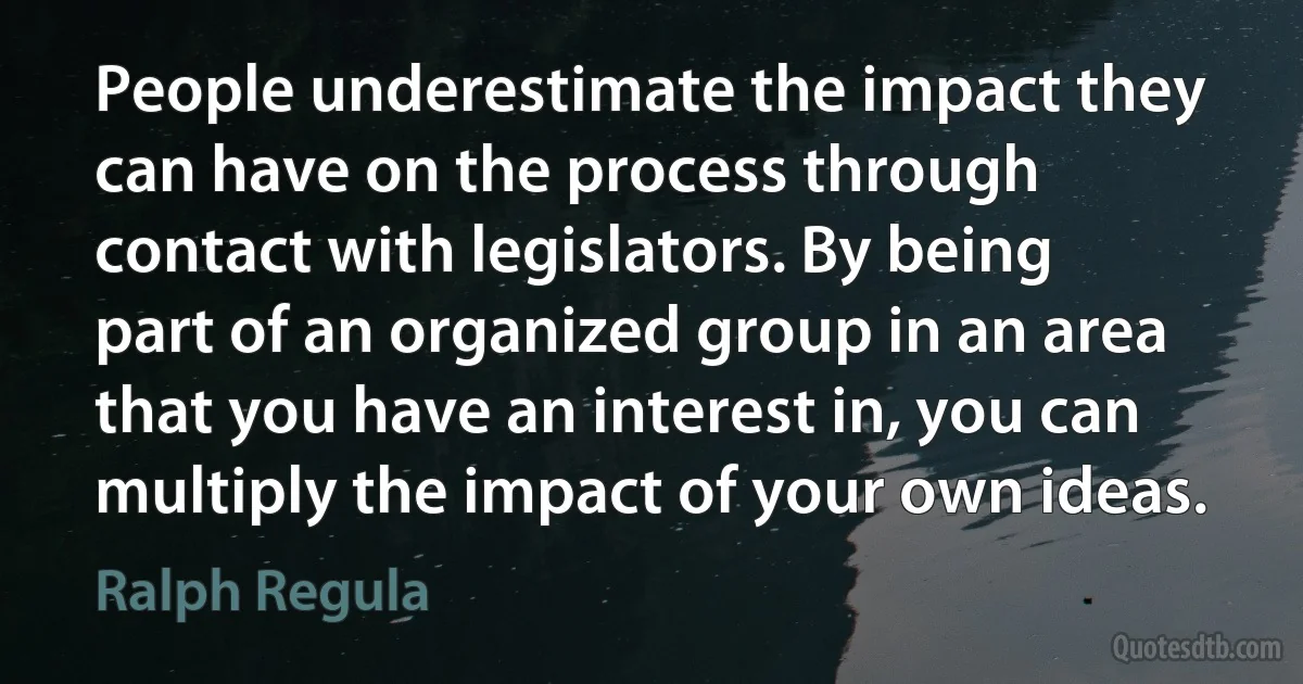 People underestimate the impact they can have on the process through contact with legislators. By being part of an organized group in an area that you have an interest in, you can multiply the impact of your own ideas. (Ralph Regula)