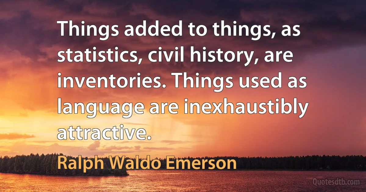 Things added to things, as statistics, civil history, are inventories. Things used as language are inexhaustibly attractive. (Ralph Waldo Emerson)