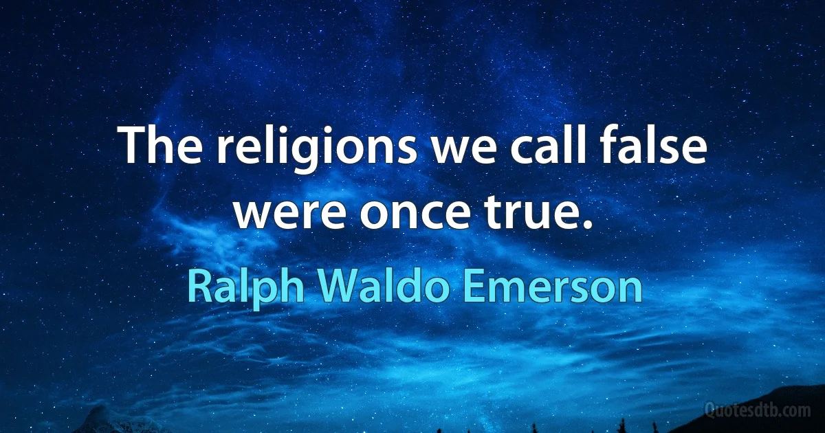 The religions we call false were once true. (Ralph Waldo Emerson)