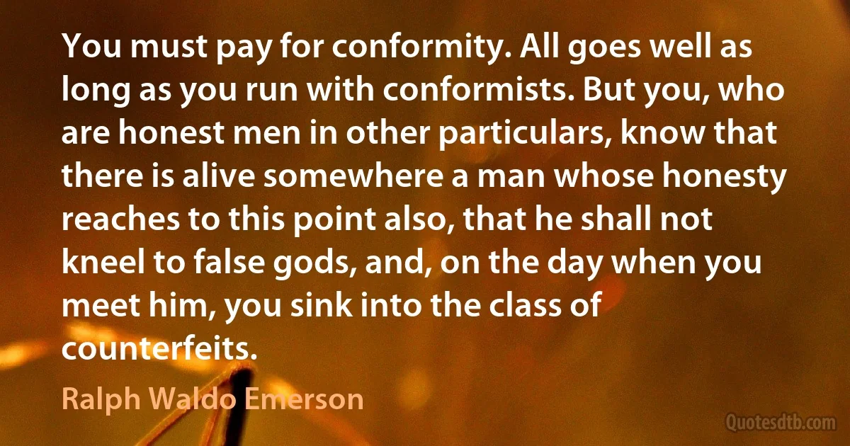 You must pay for conformity. All goes well as long as you run with conformists. But you, who are honest men in other particulars, know that there is alive somewhere a man whose honesty reaches to this point also, that he shall not kneel to false gods, and, on the day when you meet him, you sink into the class of counterfeits. (Ralph Waldo Emerson)