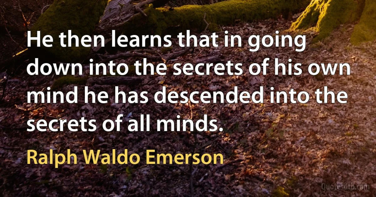 He then learns that in going down into the secrets of his own mind he has descended into the secrets of all minds. (Ralph Waldo Emerson)