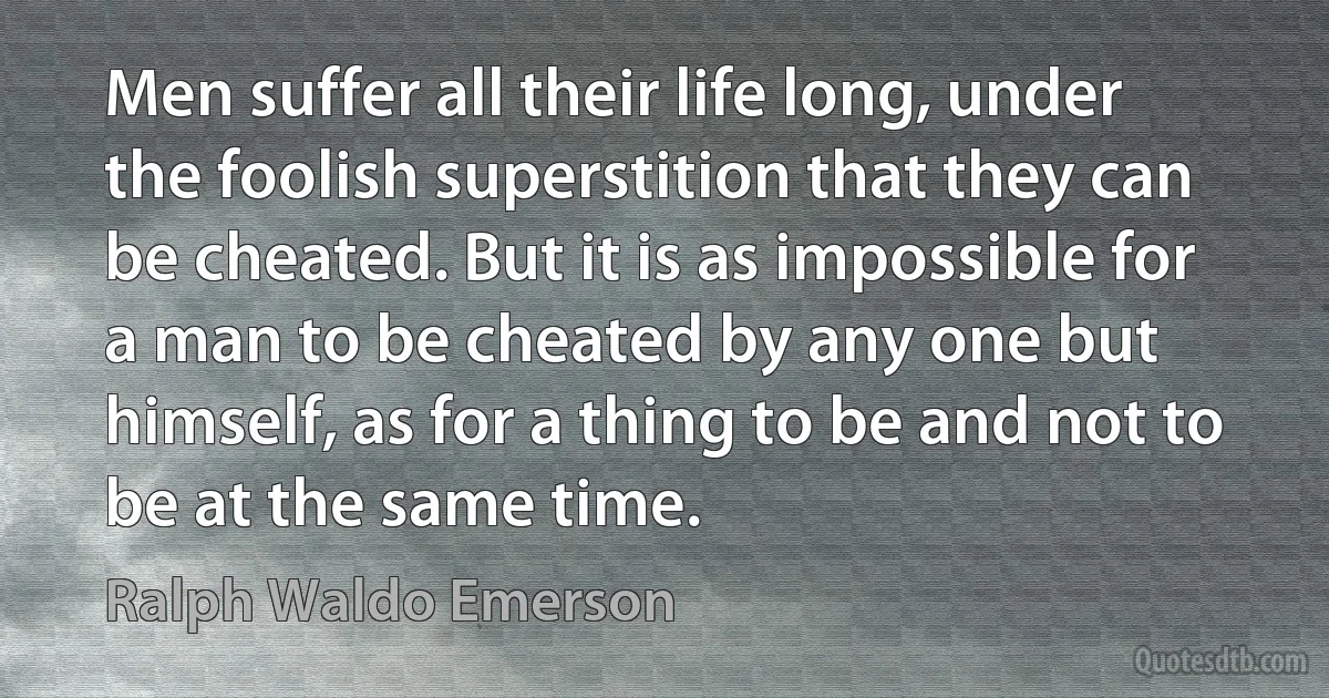 Men suffer all their life long, under the foolish superstition that they can be cheated. But it is as impossible for a man to be cheated by any one but himself, as for a thing to be and not to be at the same time. (Ralph Waldo Emerson)