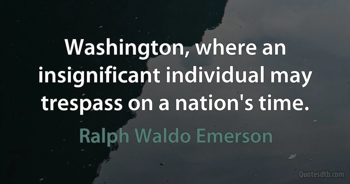 Washington, where an insignificant individual may trespass on a nation's time. (Ralph Waldo Emerson)