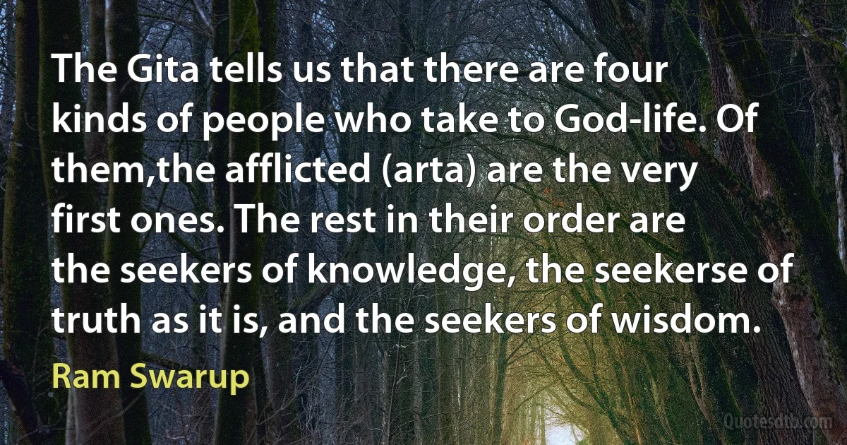 The Gita tells us that there are four kinds of people who take to God-life. Of them,the afflicted (arta) are the very first ones. The rest in their order are the seekers of knowledge, the seekerse of truth as it is, and the seekers of wisdom. (Ram Swarup)