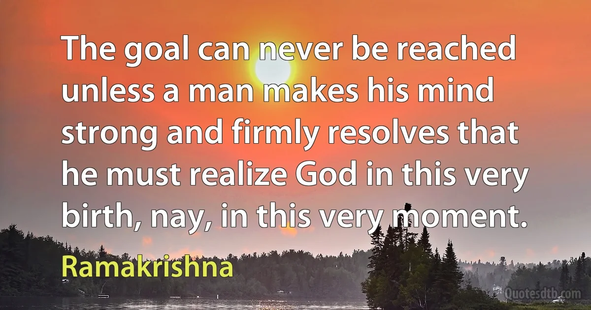 The goal can never be reached unless a man makes his mind strong and firmly resolves that he must realize God in this very birth, nay, in this very moment. (Ramakrishna)