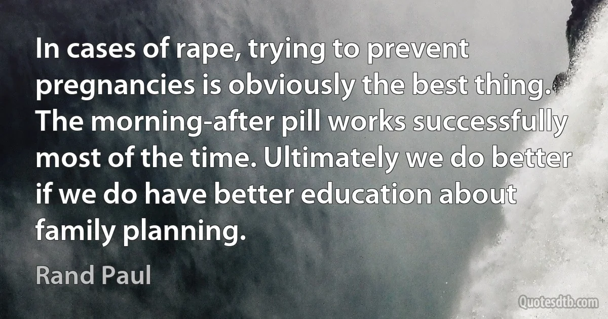 In cases of rape, trying to prevent pregnancies is obviously the best thing. The morning-after pill works successfully most of the time. Ultimately we do better if we do have better education about family planning. (Rand Paul)