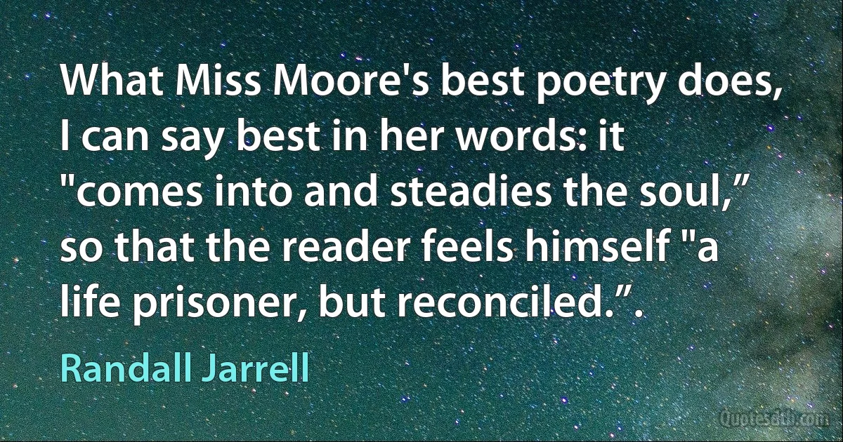 What Miss Moore's best poetry does, I can say best in her words: it "comes into and steadies the soul,” so that the reader feels himself "a life prisoner, but reconciled.”. (Randall Jarrell)