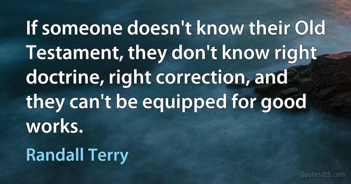 If someone doesn't know their Old Testament, they don't know right doctrine, right correction, and they can't be equipped for good works. (Randall Terry)