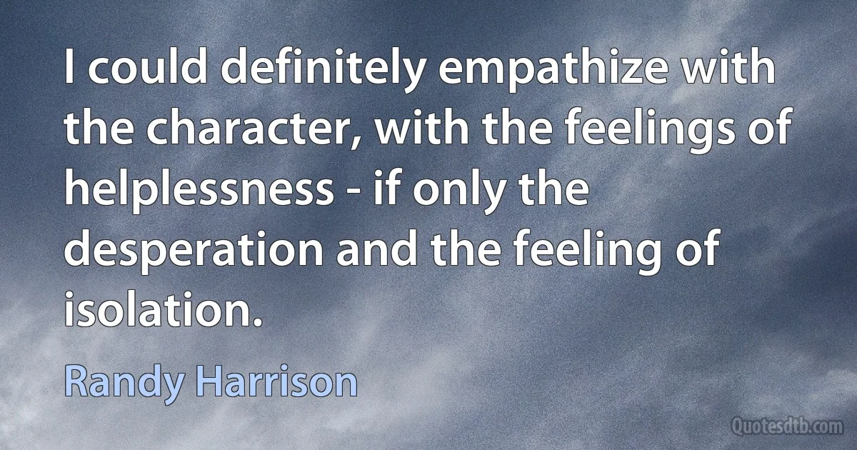 I could definitely empathize with the character, with the feelings of helplessness - if only the desperation and the feeling of isolation. (Randy Harrison)