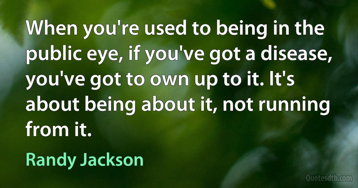 When you're used to being in the public eye, if you've got a disease, you've got to own up to it. It's about being about it, not running from it. (Randy Jackson)