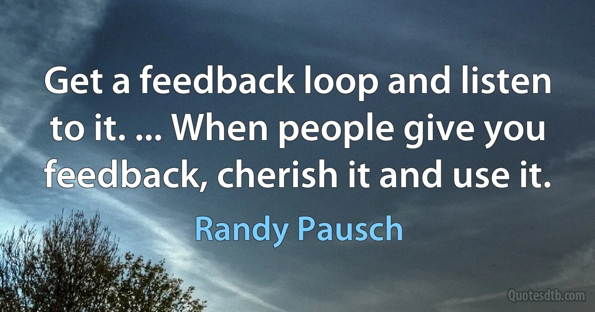 Get a feedback loop and listen to it. ... When people give you feedback, cherish it and use it. (Randy Pausch)