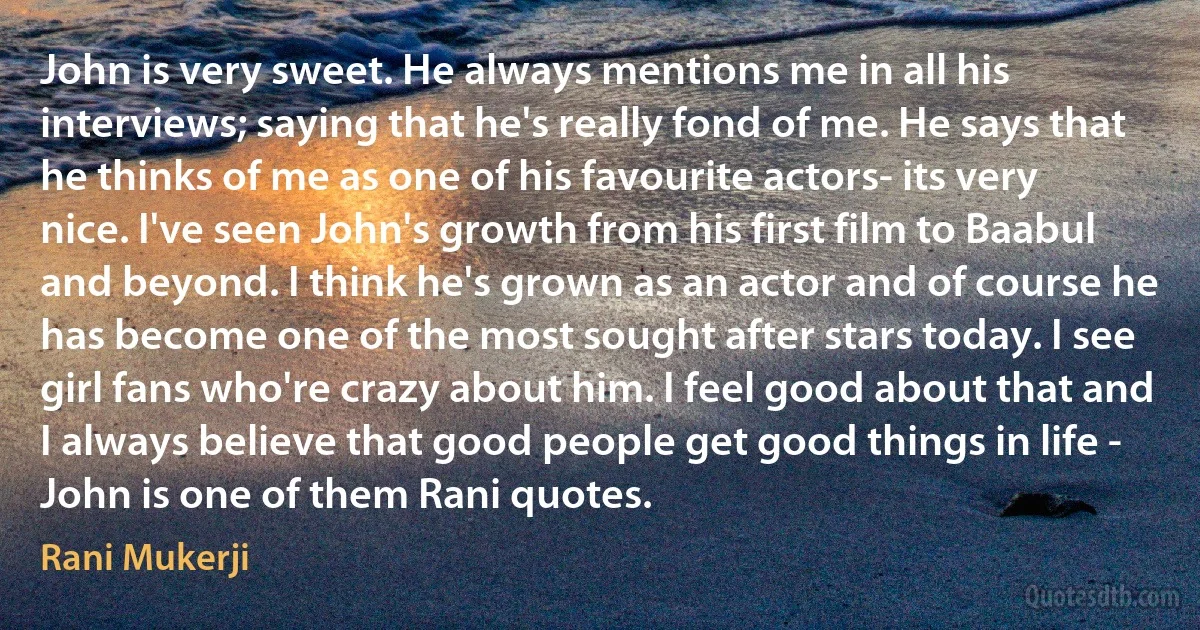 John is very sweet. He always mentions me in all his interviews; saying that he's really fond of me. He says that he thinks of me as one of his favourite actors- its very nice. I've seen John's growth from his first film to Baabul and beyond. I think he's grown as an actor and of course he has become one of the most sought after stars today. I see girl fans who're crazy about him. I feel good about that and I always believe that good people get good things in life - John is one of them Rani quotes. (Rani Mukerji)